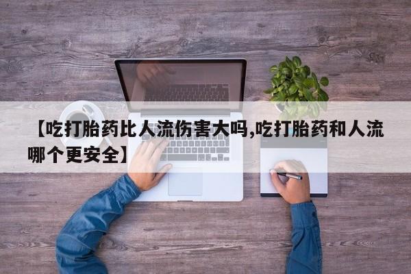 米非米索联系微信【吃打胎药比人流伤害大吗,吃打胎药和人流哪个更安全】