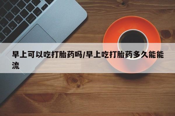 米非米索联系微信早上可以吃打胎药吗/早上吃打胎药多久能能流