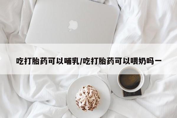 米非米索联系微信吃打胎药可以哺乳/吃打胎药可以喂奶吗一