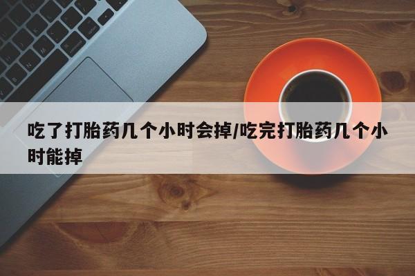 米非米索联系微信吃了打胎药几个小时会掉/吃完打胎药几个小时能掉